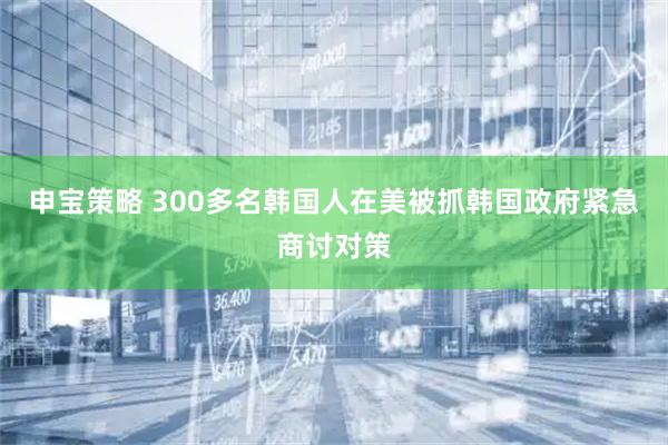 申宝策略 300多名韩国人在美被抓　韩国政府紧急商讨对策