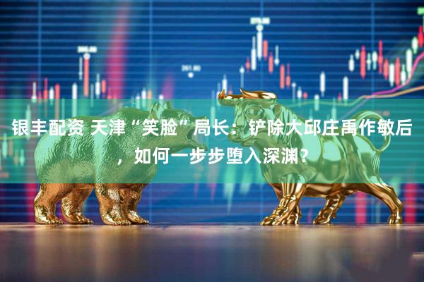 银丰配资 天津“笑脸”局长：铲除大邱庄禹作敏后，如何一步步堕入深渊？
