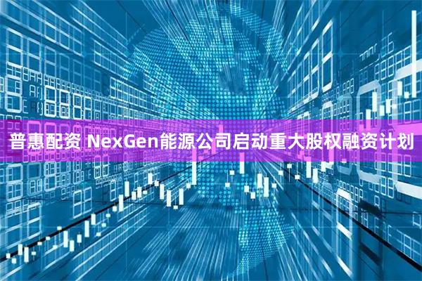 普惠配资 NexGen能源公司启动重大股权融资计划