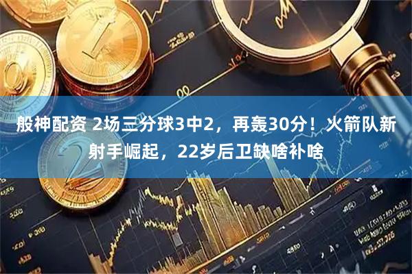 般神配资 2场三分球3中2，再轰30分！火箭队新射手崛起，22岁后卫缺啥补啥