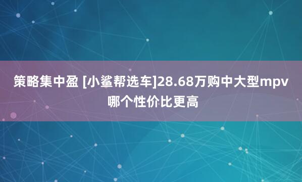 策略集中盈 [小鲨帮选车]28.68万购中大型mpv 哪个性价比更高