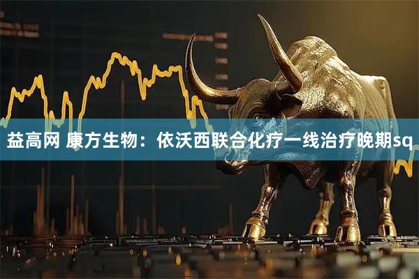 益高网 康方生物：依沃西联合化疗一线治疗晚期sq