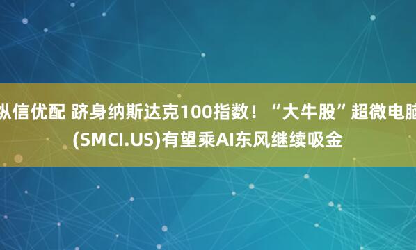 纵信优配 跻身纳斯达克100指数！“大牛股”超微电脑(SMCI.US)有望乘AI东风继续吸金