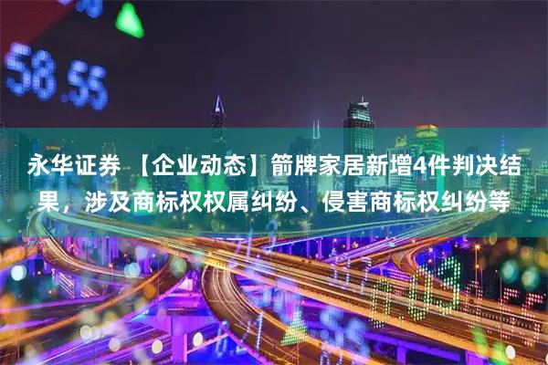 永华证券 【企业动态】箭牌家居新增4件判决结果，涉及商标权权属纠纷、侵害商标权纠纷等