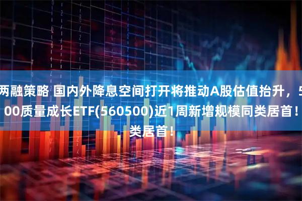 两融策略 国内外降息空间打开将推动A股估值抬升，500质量成长ETF(560500)近1周新增规模同类居首！