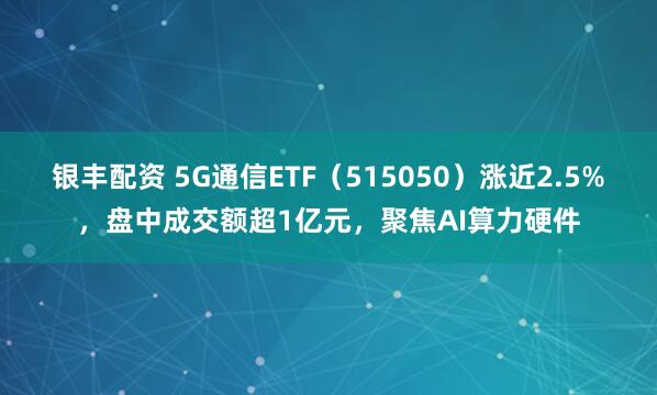 银丰配资 5G通信ETF（515050）涨近2.5%，盘中成交额超1亿元，聚焦AI算力硬件