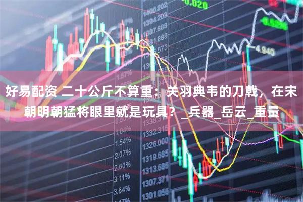 好易配资 二十公斤不算重：关羽典韦的刀戟，在宋朝明朝猛将眼里就是玩具？_兵器_岳云_重量