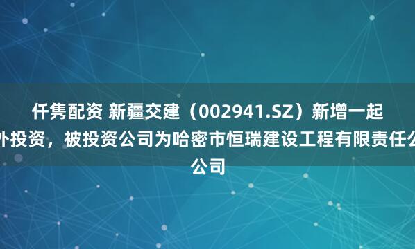 仟隽配资 新疆交建（002941.SZ）新增一起对外投资，被投资公司为哈密市恒瑞建设工程有限责任公司