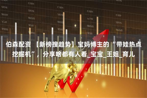 伯森配资 【新榜搜趋势】宝妈博主的 “带娃热点挖掘机”，分享啥都有人看_宝宝_王姐_育儿