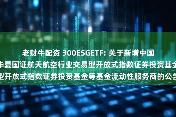 老财牛配资 300ESGETF: 关于新增中国银河证券股份有限公司为华夏国证航天航空行业交易型开放式指数证券投资基金等基金流动性服务商的公告