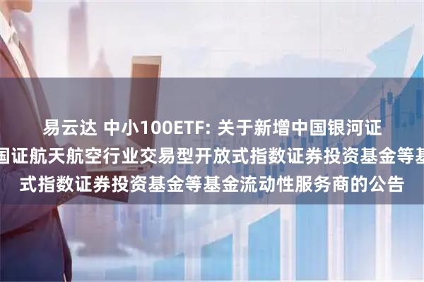 易云达 中小100ETF: 关于新增中国银河证券股份有限公司为华夏国证航天航空行业交易型开放式指数证券投资基金等基金流动性服务商的公告